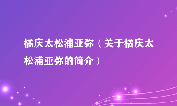 橘庆太松浦亚弥（关于橘庆太松浦亚弥的简介）