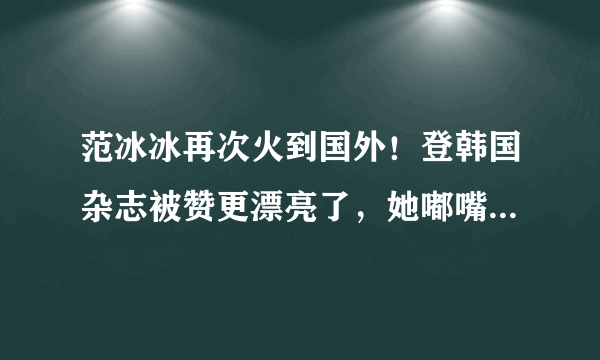 范冰冰再次火到国外！登韩国杂志被赞更漂亮了，她嘟嘴卖萌心情好