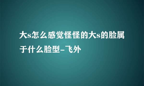 大s怎么感觉怪怪的大s的脸属于什么脸型-飞外