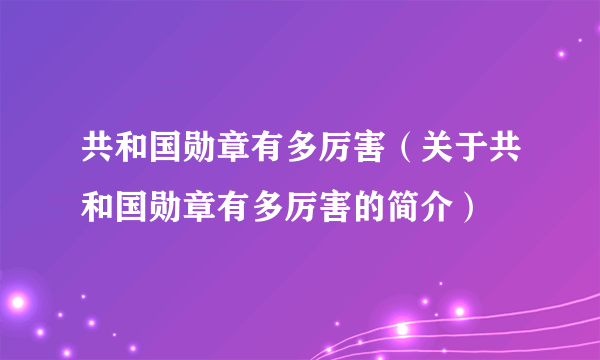 共和国勋章有多厉害（关于共和国勋章有多厉害的简介）