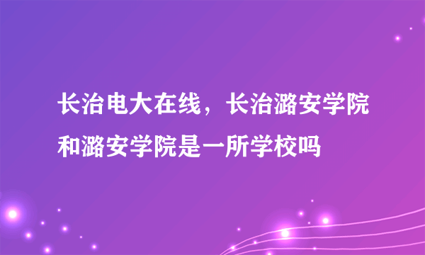 长治电大在线，长治潞安学院和潞安学院是一所学校吗