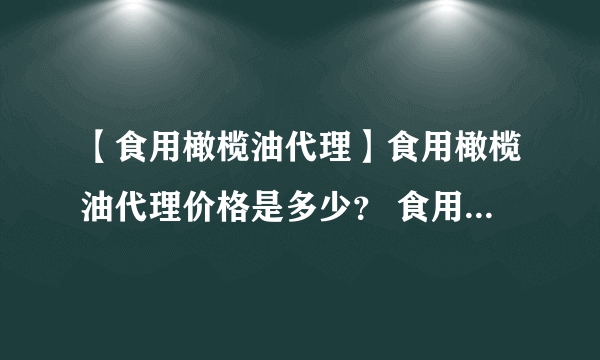 【食用橄榄油代理】食用橄榄油代理价格是多少？ 食用橄榄油代理招商