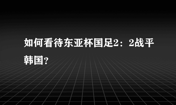 如何看待东亚杯国足2：2战平韩国？