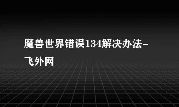 魔兽世界错误134解决办法-飞外网