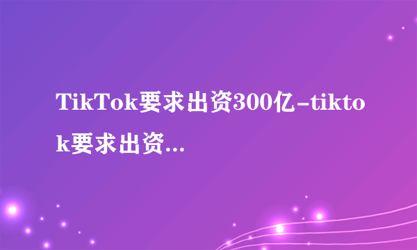 TikTok要求出资300亿-tiktok要求出资300亿-飞外网