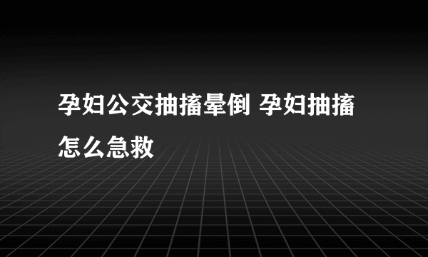 孕妇公交抽搐晕倒 孕妇抽搐怎么急救