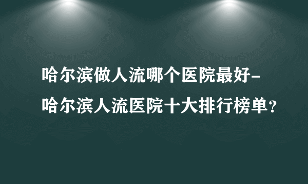 哈尔滨做人流哪个医院最好-哈尔滨人流医院十大排行榜单？