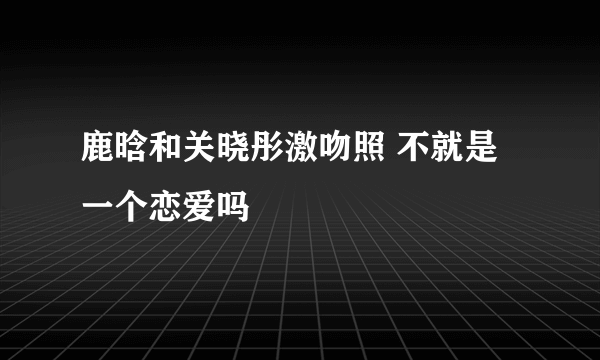 鹿晗和关晓彤激吻照 不就是一个恋爱吗