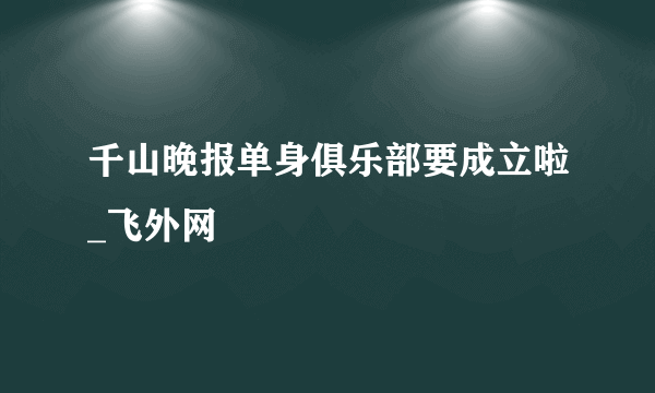 千山晚报单身俱乐部要成立啦_飞外网