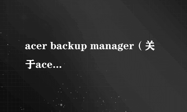 acer backup manager（关于acer backup manager的简介）