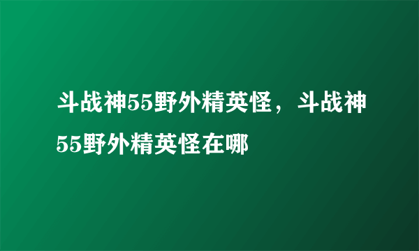 斗战神55野外精英怪，斗战神55野外精英怪在哪