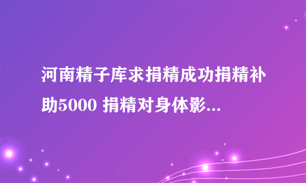 河南精子库求捐精成功捐精补助5000 捐精对身体影响大吗?