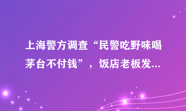 上海警方调查“民警吃野味喝茅台不付钱”，饭店老板发声：期待还一个公道_飞外新闻