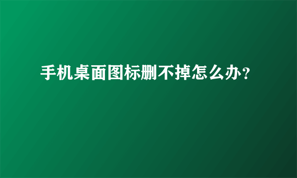 手机桌面图标删不掉怎么办？