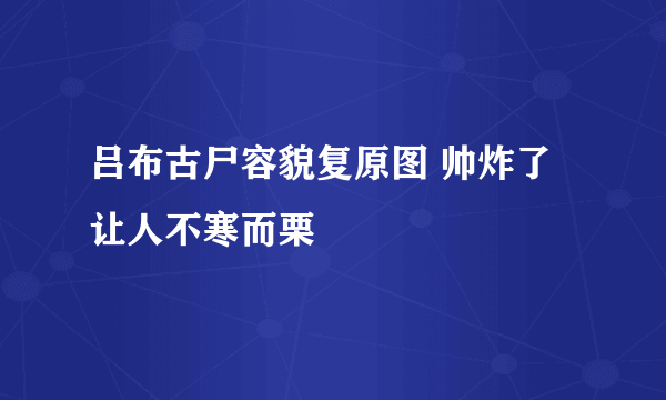 吕布古尸容貌复原图 帅炸了让人不寒而栗