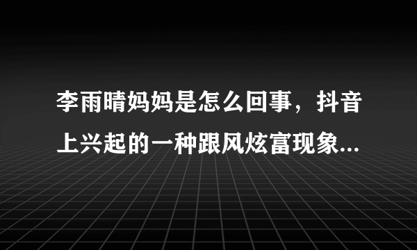 李雨晴妈妈是怎么回事，抖音上兴起的一种跟风炫富现象-飞外网