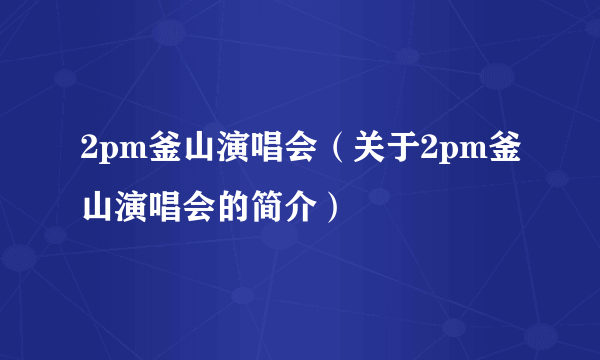 2pm釜山演唱会（关于2pm釜山演唱会的简介）