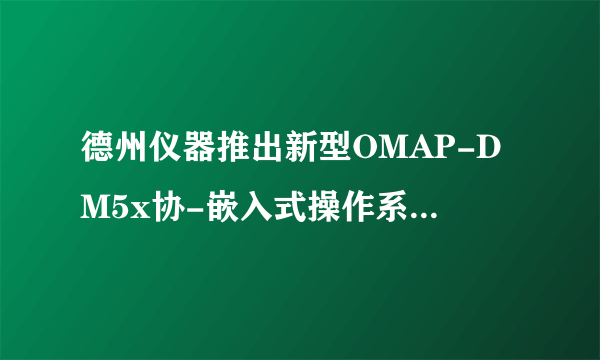 德州仪器推出新型OMAP-DM5x协-嵌入式操作系统-飞外网