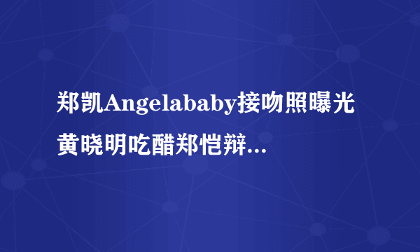 郑凯Angelababy接吻照曝光黄晓明吃醋郑恺辩称是好哥们