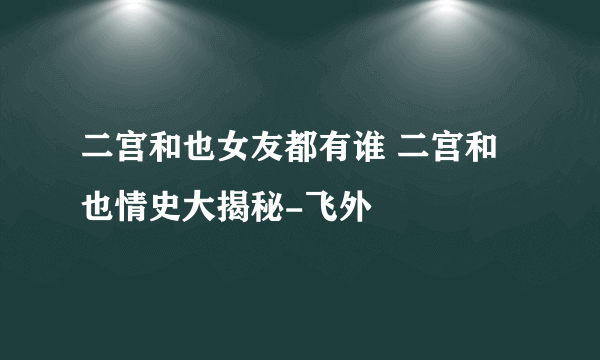 二宫和也女友都有谁 二宫和也情史大揭秘-飞外