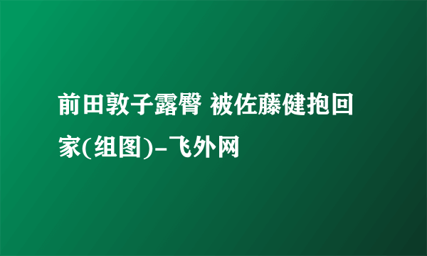 前田敦子露臀 被佐藤健抱回家(组图)-飞外网