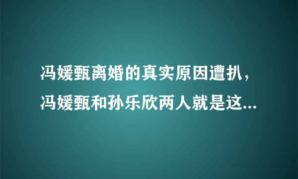 冯媛甄离婚的真实原因遭扒，冯媛甄和孙乐欣两人就是这样的-飞外网