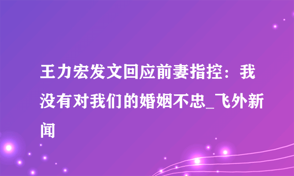 王力宏发文回应前妻指控：我没有对我们的婚姻不忠_飞外新闻