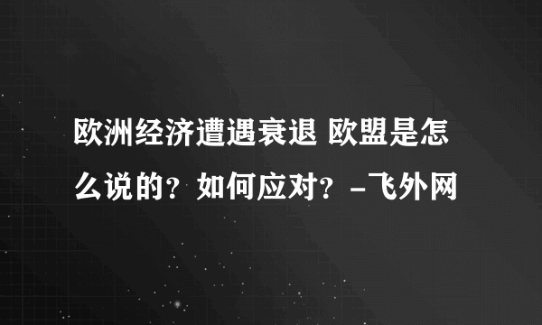 欧洲经济遭遇衰退 欧盟是怎么说的？如何应对？-飞外网