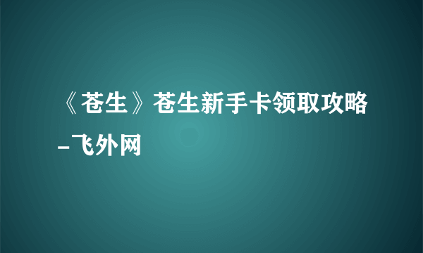 《苍生》苍生新手卡领取攻略-飞外网