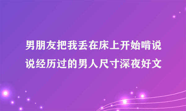 男朋友把我丢在床上开始啃说说经历过的男人尺寸深夜好文