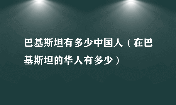 巴基斯坦有多少中国人（在巴基斯坦的华人有多少）