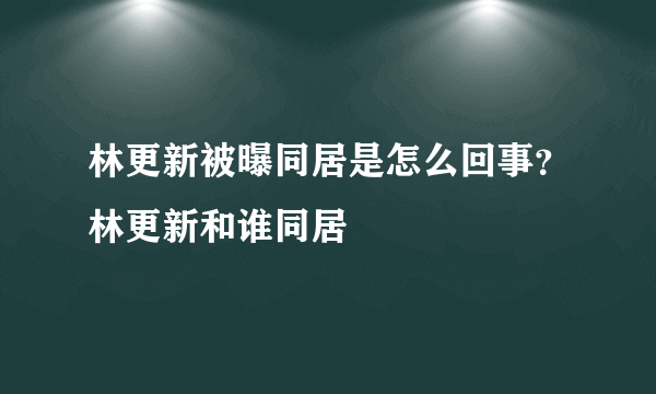 林更新被曝同居是怎么回事？林更新和谁同居