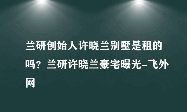 兰研创始人许晓兰别墅是租的吗？兰研许晓兰豪宅曝光-飞外网