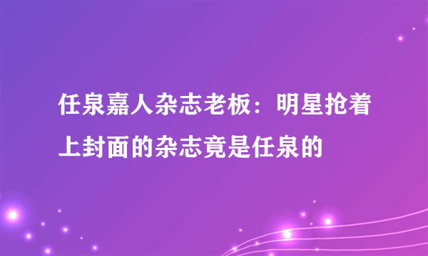 任泉嘉人杂志老板：明星抢着上封面的杂志竟是任泉的