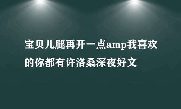 宝贝儿腿再开一点amp我喜欢的你都有许洛桑深夜好文