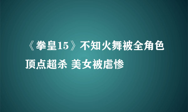 《拳皇15》不知火舞被全角色顶点超杀 美女被虐惨