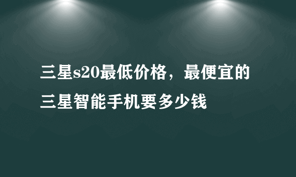 三星s20最低价格，最便宜的三星智能手机要多少钱