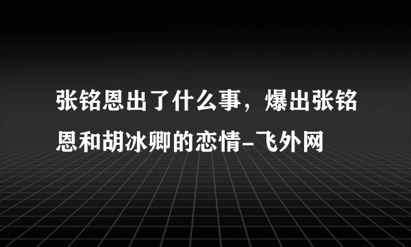 张铭恩出了什么事，爆出张铭恩和胡冰卿的恋情-飞外网