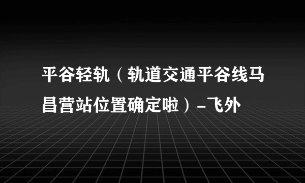 平谷轻轨（轨道交通平谷线马昌营站位置确定啦）-飞外