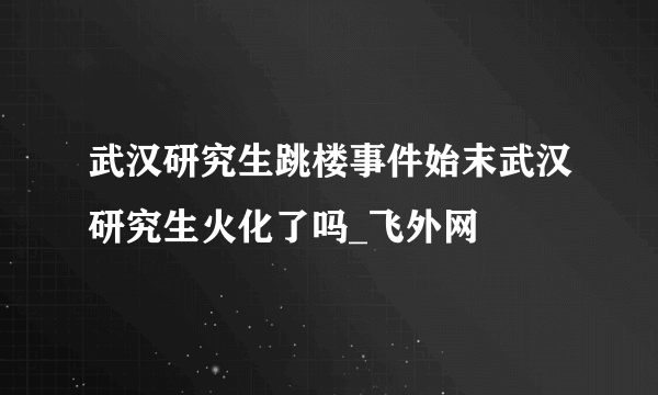 武汉研究生跳楼事件始末武汉研究生火化了吗_飞外网