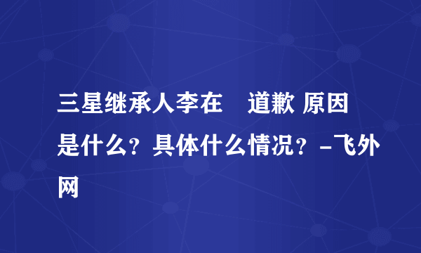 三星继承人李在镕道歉 原因是什么？具体什么情况？-飞外网