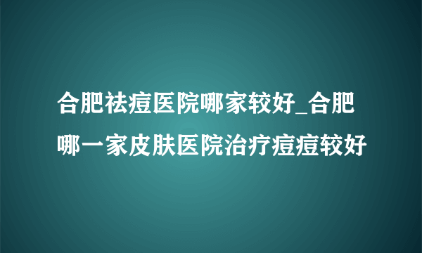 合肥祛痘医院哪家较好_合肥哪一家皮肤医院治疗痘痘较好