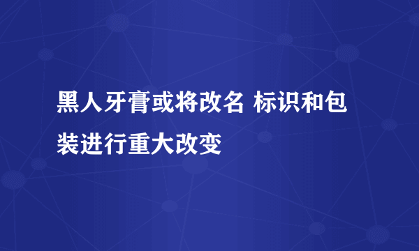 黑人牙膏或将改名 标识和包装进行重大改变