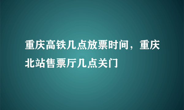 重庆高铁几点放票时间，重庆北站售票厅几点关门