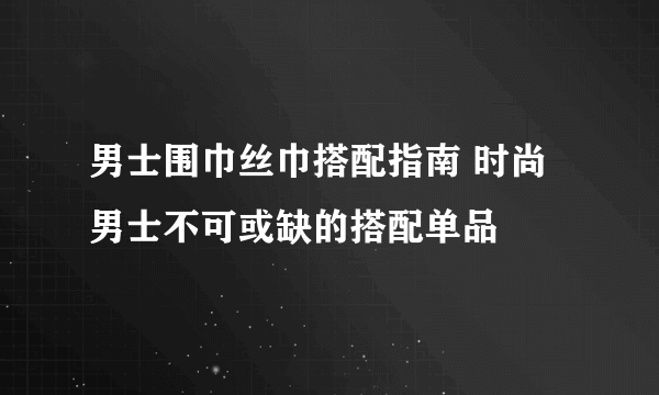 男士围巾丝巾搭配指南 时尚男士不可或缺的搭配单品