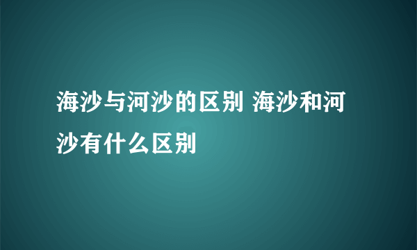 海沙与河沙的区别 海沙和河沙有什么区别