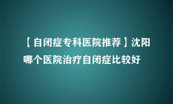 【自闭症专科医院推荐】沈阳哪个医院治疗自闭症比较好