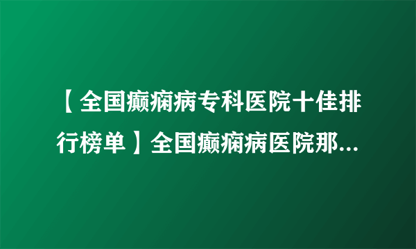 【全国癫痫病专科医院十佳排行榜单】全国癫痫病医院那家最好？