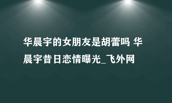 华晨宇的女朋友是胡蕾吗 华晨宇昔日恋情曝光_飞外网