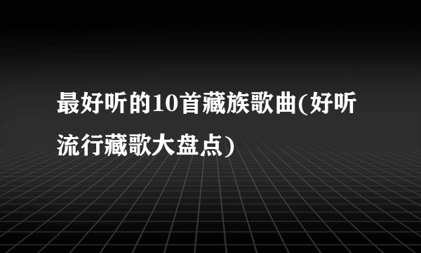 最好听的10首藏族歌曲(好听流行藏歌大盘点)